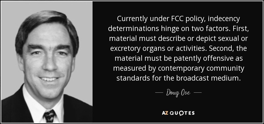 Currently under FCC policy, indecency determinations hinge on two factors. First, material must describe or depict sexual or excretory organs or activities. Second, the material must be patently offensive as measured by contemporary community standards for the broadcast medium. - Doug Ose