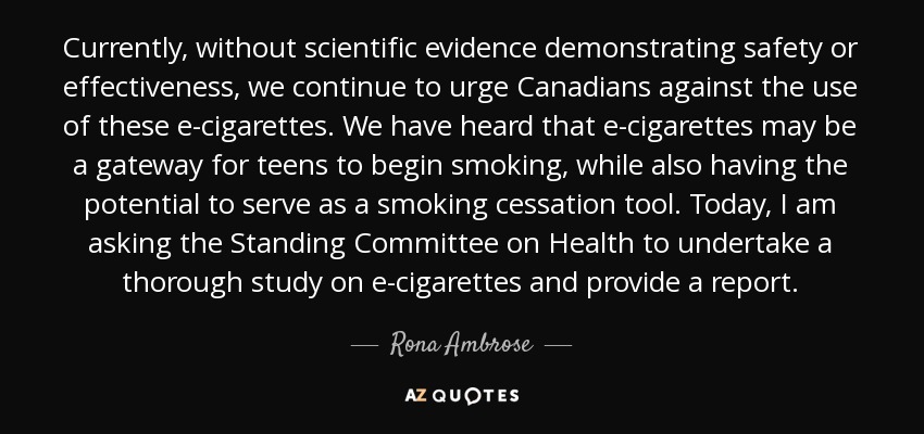 Currently, without scientific evidence demonstrating safety or effectiveness, we continue to urge Canadians against the use of these e-cigarettes. We have heard that e-cigarettes may be a gateway for teens to begin smoking, while also having the potential to serve as a smoking cessation tool. Today, I am asking the Standing Committee on Health to undertake a thorough study on e-cigarettes and provide a report. - Rona Ambrose
