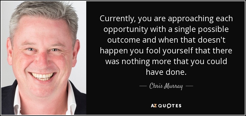 Currently, you are approaching each opportunity with a single possible outcome and when that doesn't happen you fool yourself that there was nothing more that you could have done. - Chris Murray