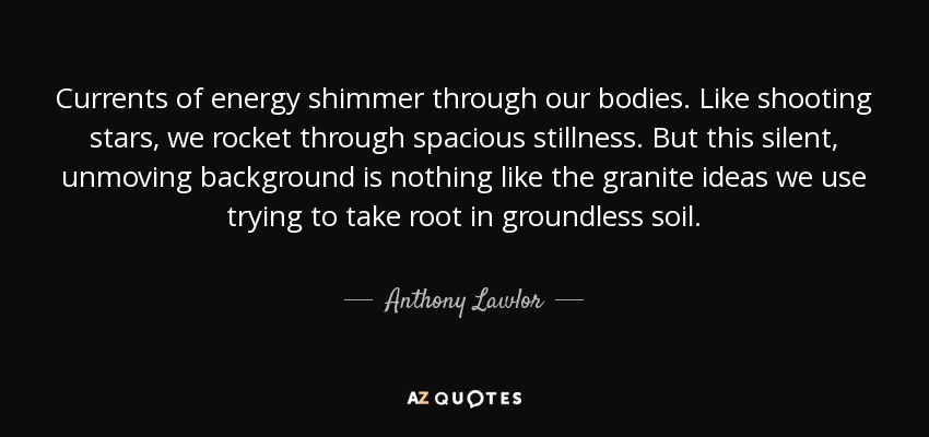 Currents of energy shimmer through our bodies. Like shooting stars, we rocket through spacious stillness. But this silent, unmoving background is nothing like the granite ideas we use trying to take root in groundless soil. - Anthony Lawlor
