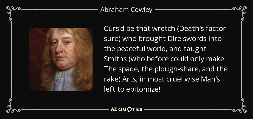 Curs'd be that wretch (Death's factor sure) who brought Dire swords into the peaceful world, and taught Smiths (who before could only make The spade, the plough-share, and the rake) Arts, in most cruel wise Man's left to epitomize! - Abraham Cowley