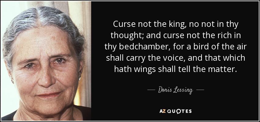 Curse not the king, no not in thy thought; and curse not the rich in thy bedchamber, for a bird of the air shall carry the voice, and that which hath wings shall tell the matter. - Doris Lessing