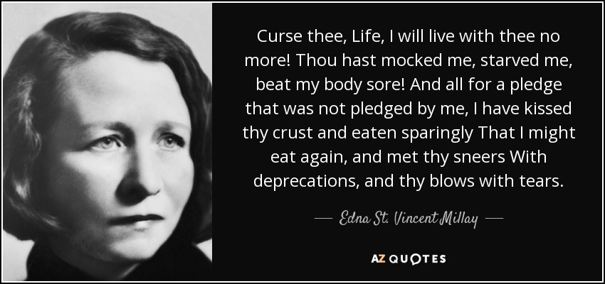 Curse thee, Life, I will live with thee no more! Thou hast mocked me, starved me, beat my body sore! And all for a pledge that was not pledged by me, I have kissed thy crust and eaten sparingly That I might eat again, and met thy sneers With deprecations, and thy blows with tears. - Edna St. Vincent Millay