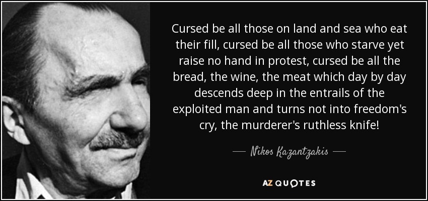 Cursed be all those on land and sea who eat their fill, cursed be all those who starve yet raise no hand in protest, cursed be all the bread, the wine, the meat which day by day descends deep in the entrails of the exploited man and turns not into freedom's cry, the murderer's ruthless knife! - Nikos Kazantzakis
