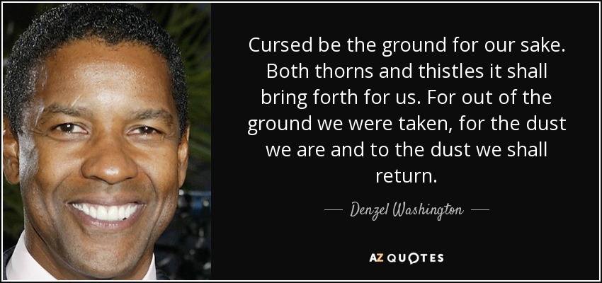 Cursed be the ground for our sake. Both thorns and thistles it shall bring forth for us. For out of the ground we were taken, for the dust we are and to the dust we shall return. - Denzel Washington