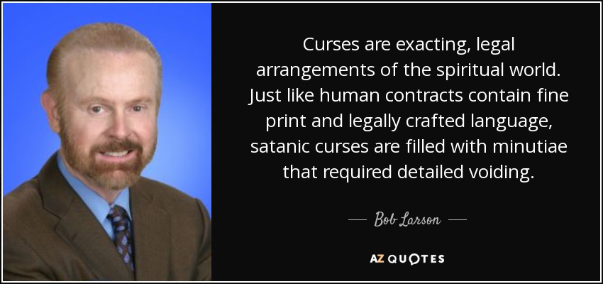 Curses are exacting, legal arrangements of the spiritual world. Just like human contracts contain fine print and legally crafted language, satanic curses are filled with minutiae that required detailed voiding. - Bob Larson