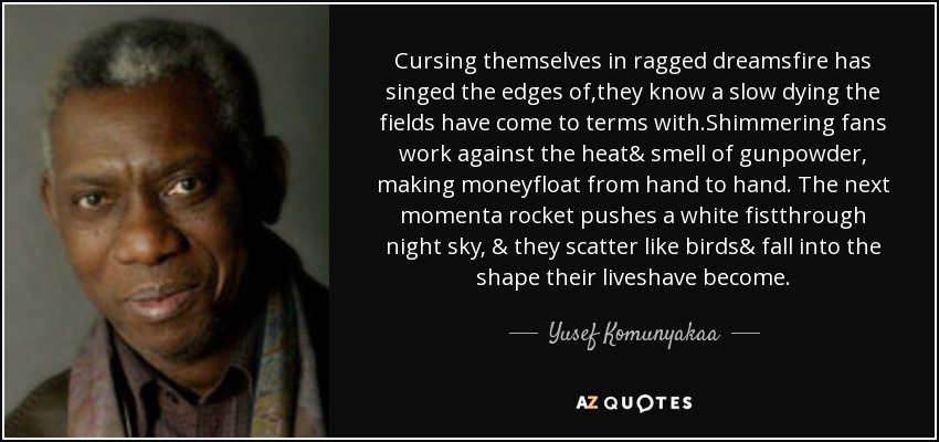 Cursing themselves in ragged dreamsfire has singed the edges of,they know a slow dying the fields have come to terms with.Shimmering fans work against the heat& smell of gunpowder, making moneyfloat from hand to hand. The next momenta rocket pushes a white fistthrough night sky, & they scatter like birds& fall into the shape their liveshave become. - Yusef Komunyakaa