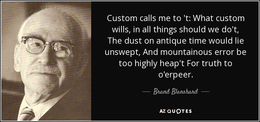 Custom calls me to 't: What custom wills, in all things should we do't, The dust on antique time would lie unswept, And mountainous error be too highly heap't For truth to o'erpeer. - Brand Blanshard