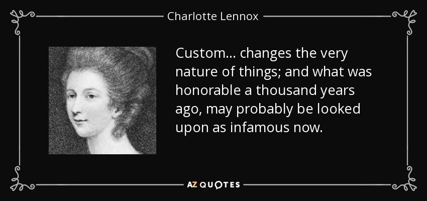 Custom ... changes the very nature of things; and what was honorable a thousand years ago, may probably be looked upon as infamous now. - Charlotte Lennox