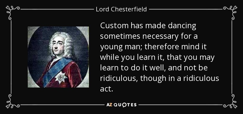 Custom has made dancing sometimes necessary for a young man; therefore mind it while you learn it, that you may learn to do it well, and not be ridiculous, though in a ridiculous act. - Lord Chesterfield