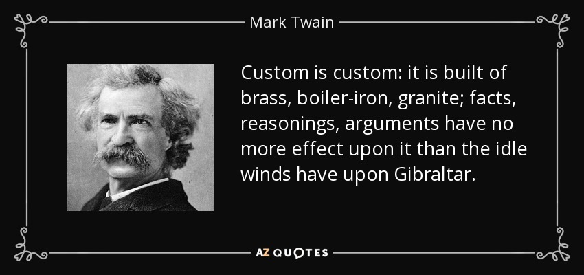 Custom is custom: it is built of brass, boiler-iron, granite; facts, reasonings, arguments have no more effect upon it than the idle winds have upon Gibraltar. - Mark Twain