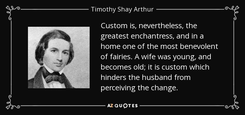 Custom is, nevertheless, the greatest enchantress, and in a home one of the most benevolent of fairies. A wife was young, and becomes old; it is custom which hinders the husband from perceiving the change. - Timothy Shay Arthur