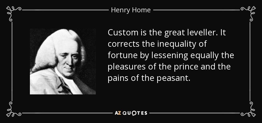 Custom is the great leveller. It corrects the inequality of fortune by lessening equally the pleasures of the prince and the pains of the peasant. - Henry Home, Lord Kames