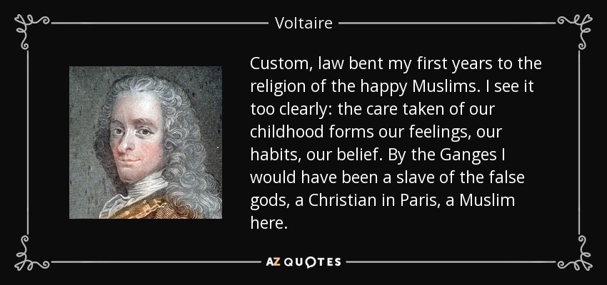 Custom, law bent my first years to the religion of the happy Muslims. I see it too clearly: the care taken of our childhood forms our feelings, our habits, our belief. By the Ganges I would have been a slave of the false gods, a Christian in Paris, a Muslim here. - Voltaire