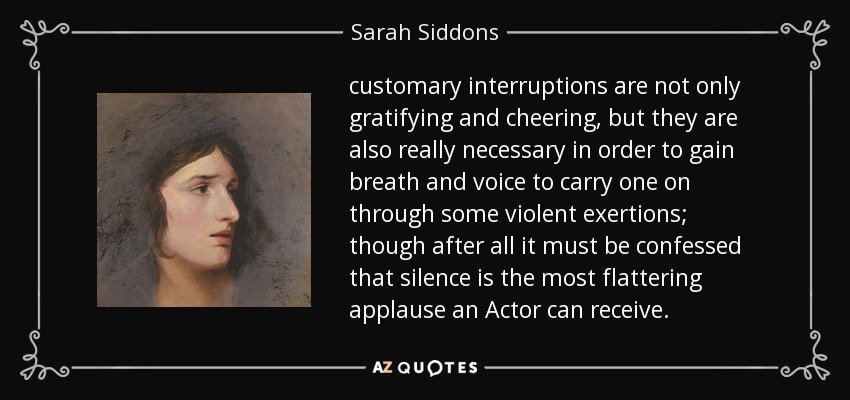 customary interruptions are not only gratifying and cheering, but they are also really necessary in order to gain breath and voice to carry one on through some violent exertions; though after all it must be confessed that silence is the most flattering applause an Actor can receive. - Sarah Siddons