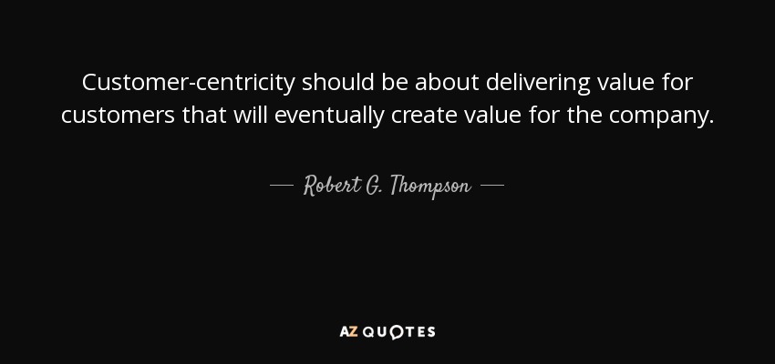 Customer-centricity should be about delivering value for customers that will eventually create value for the company. - Robert G. Thompson