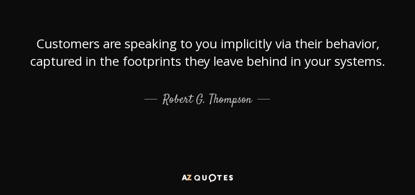 Customers are speaking to you implicitly via their behavior, captured in the footprints they leave behind in your systems. - Robert G. Thompson