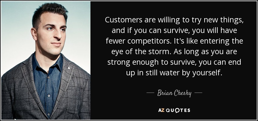 Customers are willing to try new things, and if you can survive, you will have fewer competitors. It's like entering the eye of the storm. As long as you are strong enough to survive, you can end up in still water by yourself. - Brian Chesky