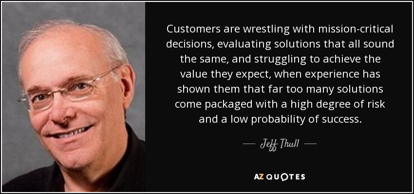 Customers are wrestling with mission-critical decisions, evaluating solutions that all sound the same, and struggling to achieve the value they expect, when experience has shown them that far too many solutions come packaged with a high degree of risk and a low probability of success. - Jeff Thull