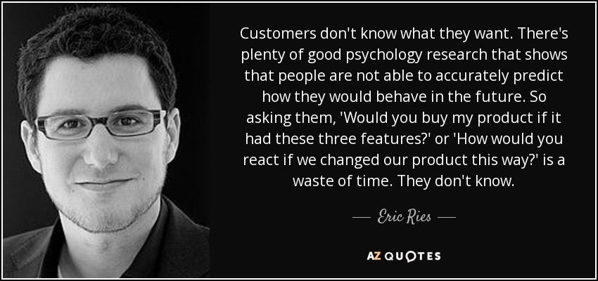 Customers don't know what they want. There's plenty of good psychology research that shows that people are not able to accurately predict how they would behave in the future. So asking them, 'Would you buy my product if it had these three features?' or 'How would you react if we changed our product this way?' is a waste of time. They don't know. - Eric Ries