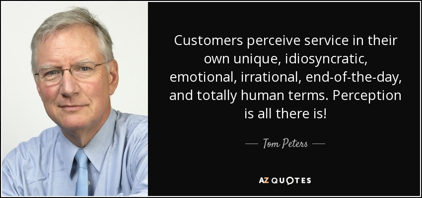 Customers perceive service in their own unique, idiosyncratic, emotional, irrational, end-of-the-day, and totally human terms. Perception is all there is! - Tom Peters
