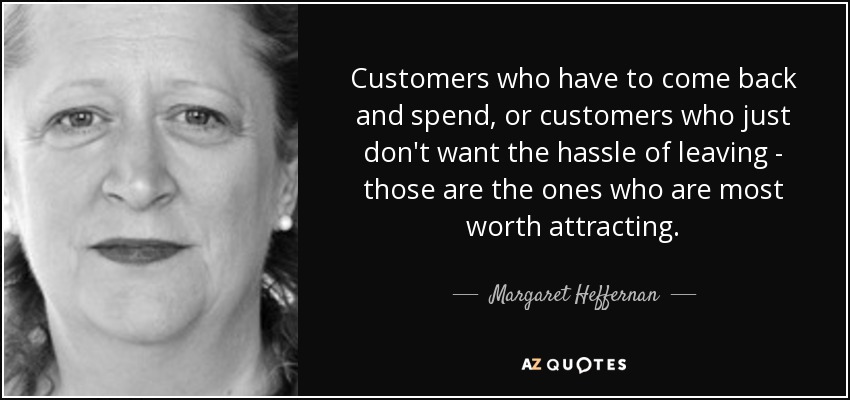 Customers who have to come back and spend, or customers who just don't want the hassle of leaving - those are the ones who are most worth attracting. - Margaret Heffernan