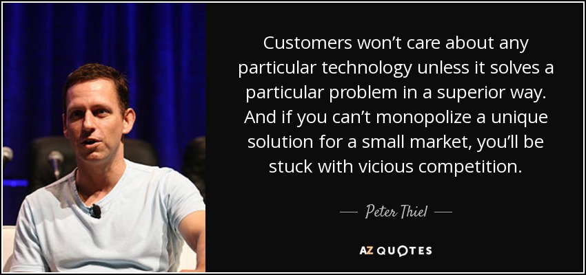 Customers won’t care about any particular technology unless it solves a particular problem in a superior way. And if you can’t monopolize a unique solution for a small market, you’ll be stuck with vicious competition. - Peter Thiel
