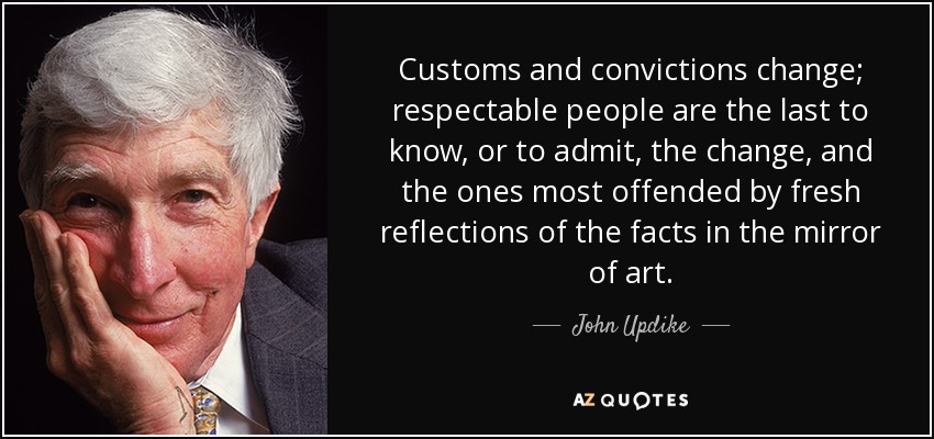 Customs and convictions change; respectable people are the last to know, or to admit, the change, and the ones most offended by fresh reflections of the facts in the mirror of art. - John Updike
