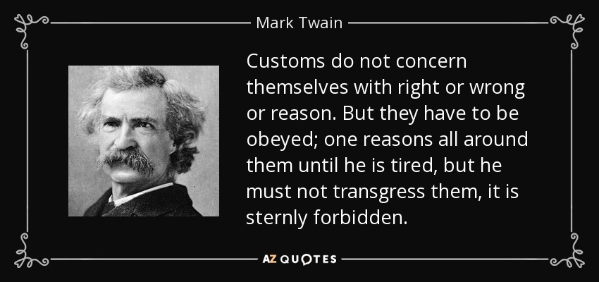 Customs do not concern themselves with right or wrong or reason. But they have to be obeyed; one reasons all around them until he is tired, but he must not transgress them, it is sternly forbidden. - Mark Twain