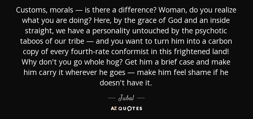 Customs, morals — is there a difference? Woman, do you realize what you are doing? Here, by the grace of God and an inside straight, we have a personality untouched by the psychotic taboos of our tribe — and you want to turn him into a carbon copy of every fourth-rate conformist in this frightened land! Why don't you go whole hog? Get him a brief case and make him carry it wherever he goes — make him feel shame if he doesn't have it. - Jubal