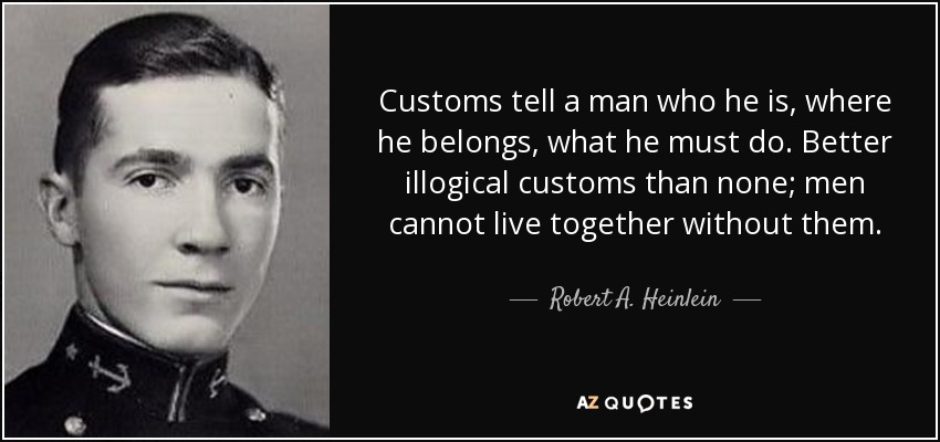 Customs tell a man who he is, where he belongs, what he must do. Better illogical customs than none; men cannot live together without them. - Robert A. Heinlein