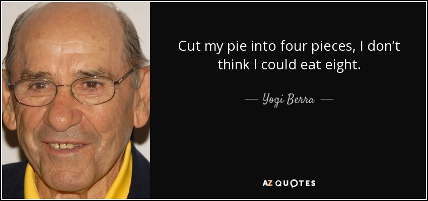 Cut my pie into four pieces, I don’t think I could eat eight. - Yogi Berra