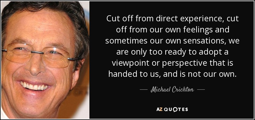 Cut off from direct experience, cut off from our own feelings and sometimes our own sensations, we are only too ready to adopt a viewpoint or perspective that is handed to us, and is not our own. - Michael Crichton