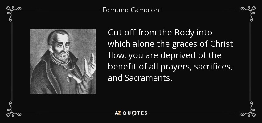 Cut off from the Body into which alone the graces of Christ flow, you are deprived of the benefit of all prayers, sacrifices, and Sacraments. - Edmund Campion