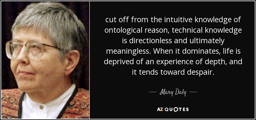 cut off from the intuitive knowledge of ontological reason, technical knowledge is directionless and ultimately meaningless. When it dominates, life is deprived of an experience of depth, and it tends toward despair. - Mary Daly