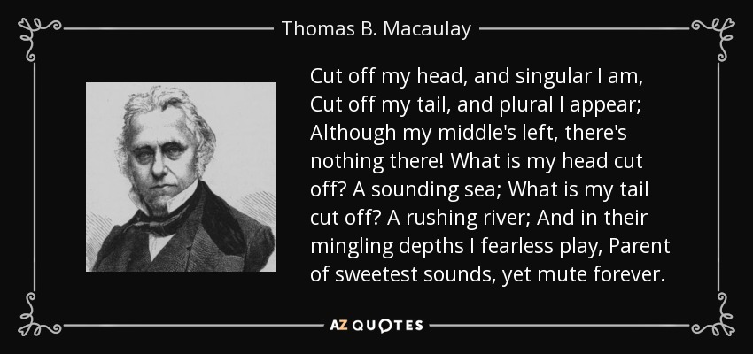 Cut off my head, and singular I am, Cut off my tail, and plural I appear; Although my middle's left, there's nothing there! What is my head cut off? A sounding sea; What is my tail cut off? A rushing river; And in their mingling depths I fearless play, Parent of sweetest sounds, yet mute forever. - Thomas B. Macaulay