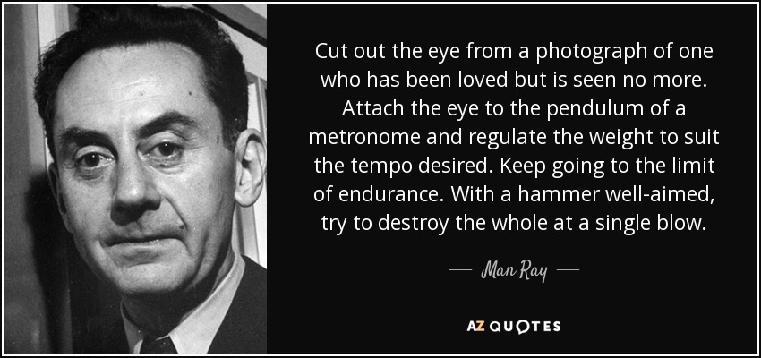 Cut out the eye from a photograph of one who has been loved but is seen no more. Attach the eye to the pendulum of a metronome and regulate the weight to suit the tempo desired. Keep going to the limit of endurance. With a hammer well-aimed, try to destroy the whole at a single blow. - Man Ray