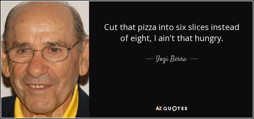 Cut that pizza into six slices instead of eight, I ain't that hungry. - Yogi Berra