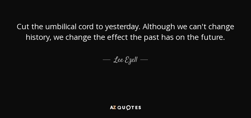 Cut the umbilical cord to yesterday. Although we can't change history, we change the effect the past has on the future. - Lee Ezell