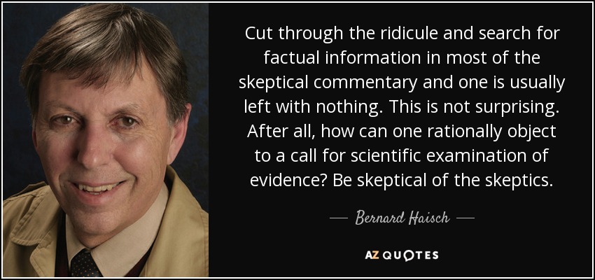 Cut through the ridicule and search for factual information in most of the skeptical commentary and one is usually left with nothing. This is not surprising. After all, how can one rationally object to a call for scientific examination of evidence? Be skeptical of the skeptics. - Bernard Haisch