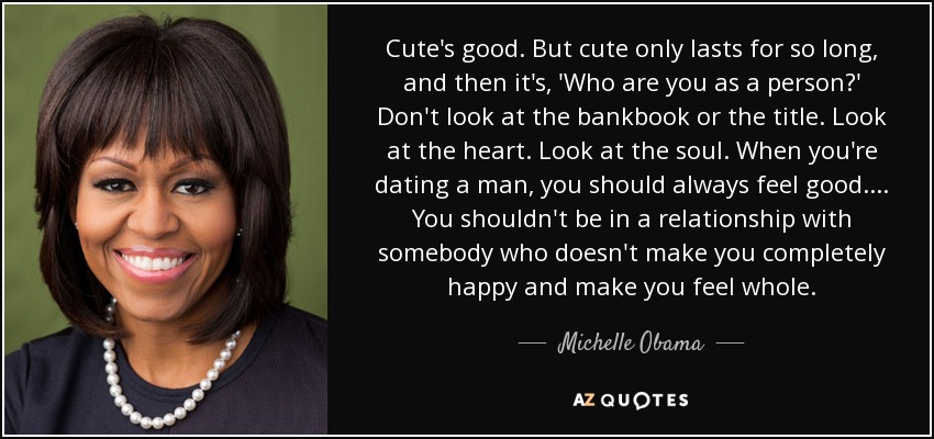 Cute's good. But cute only lasts for so long, and then it's, 'Who are you as a person?' Don't look at the bankbook or the title. Look at the heart. Look at the soul. When you're dating a man, you should always feel good. ... You shouldn't be in a relationship with somebody who doesn't make you completely happy and make you feel whole. - Michelle Obama