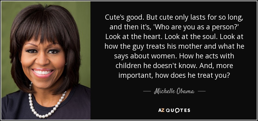 Cute's good. But cute only lasts for so long, and then it's, 'Who are you as a person?' Look at the heart. Look at the soul. Look at how the guy treats his mother and what he says about women. How he acts with children he doesn't know. And, more important, how does he treat you? - Michelle Obama