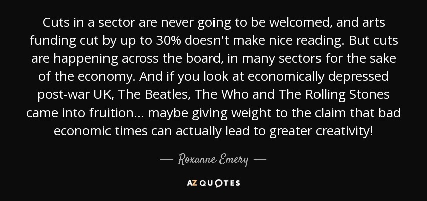 Cuts in a sector are never going to be welcomed, and arts funding cut by up to 30% doesn't make nice reading. But cuts are happening across the board, in many sectors for the sake of the economy. And if you look at economically depressed post-war UK, The Beatles, The Who and The Rolling Stones came into fruition... maybe giving weight to the claim that bad economic times can actually lead to greater creativity! - Roxanne Emery