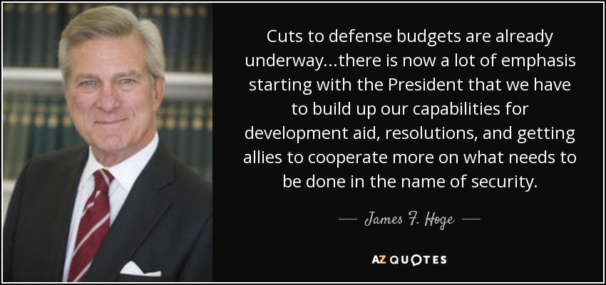 Cuts to defense budgets are already underway...there is now a lot of emphasis starting with the President that we have to build up our capabilities for development aid, resolutions, and getting allies to cooperate more on what needs to be done in the name of security. - James F. Hoge, Jr.