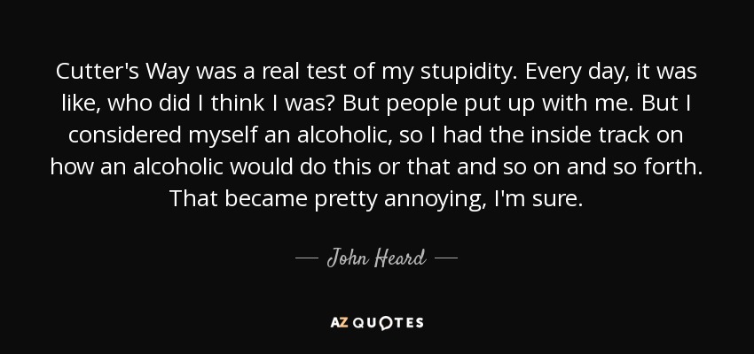 Cutter's Way was a real test of my stupidity. Every day, it was like, who did I think I was? But people put up with me. But I considered myself an alcoholic, so I had the inside track on how an alcoholic would do this or that and so on and so forth. That became pretty annoying, I'm sure. - John Heard