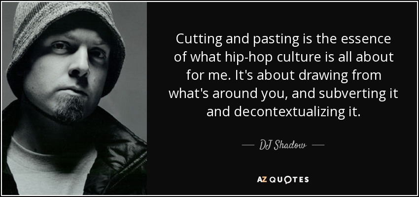 Cutting and pasting is the essence of what hip-hop culture is all about for me. It's about drawing from what's around you, and subverting it and decontextualizing it. - DJ Shadow