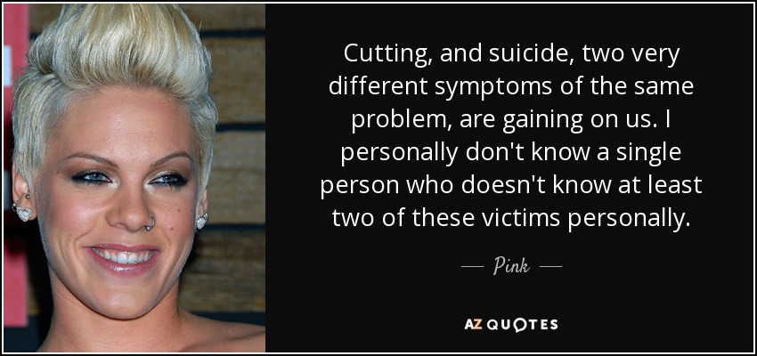 Cutting, and suicide, two very different symptoms of the same problem, are gaining on us. I personally don't know a single person who doesn't know at least two of these victims personally. - Pink