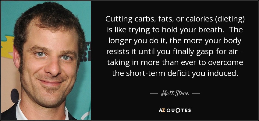 Cutting carbs, fats, or calories (dieting) is like trying to hold your breath. The longer you do it, the more your body resists it until you finally gasp for air – taking in more than ever to overcome the short-term deficit you induced. - Matt Stone