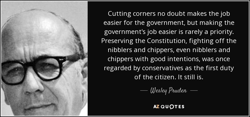 Cutting corners no doubt makes the job easier for the government, but making the government's job easier is rarely a priority. Preserving the Constitution, fighting off the nibblers and chippers, even nibblers and chippers with good intentions, was once regarded by conservatives as the first duty of the citizen. It still is. - Wesley Pruden