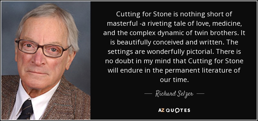Cutting for Stone is nothing short of masterful -a riveting tale of love, medicine, and the complex dynamic of twin brothers. It is beautifully conceived and written. The settings are wonderfully pictorial. There is no doubt in my mind that Cutting for Stone will endure in the permanent literature of our time. - Richard Selzer